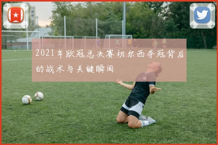 2021年欧冠总决赛切尔西夺冠背后的战术与关键瞬间