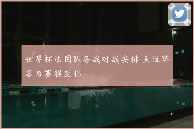 世界杯法国队备战对战安排 关注阵容与赛程变化
