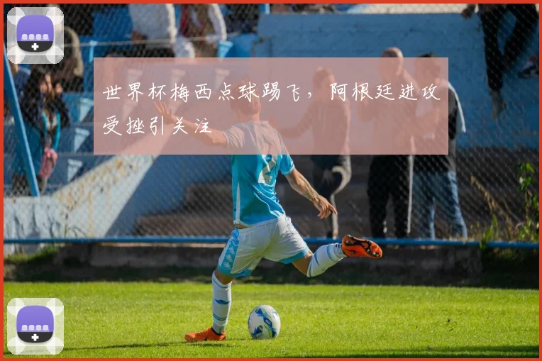 世界杯梅西点球踢飞,阿根廷进攻受挫引关注