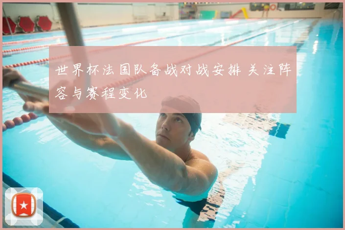 世界杯法国队备战对战安排 关注阵容与赛程变化