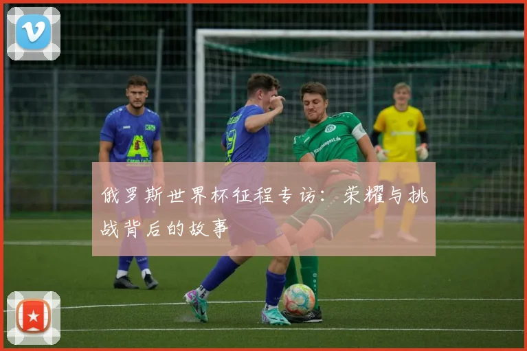 俄罗斯世界杯征程专访:荣耀与挑战背后的故事